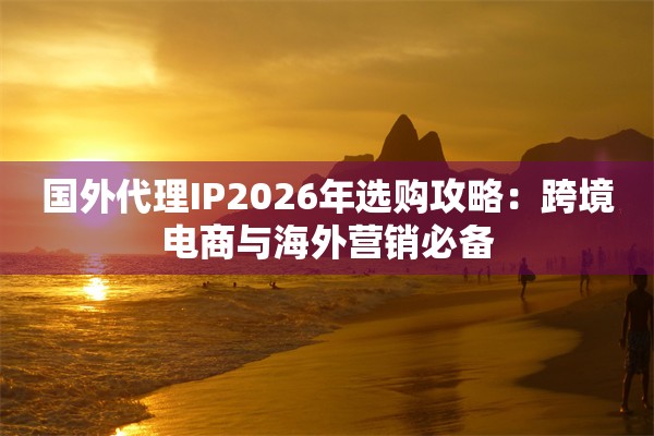 国外代理IP2026年选购攻略：跨境电商与海外营销必备