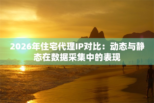 2026年住宅代理IP对比：动态与静态在数据采集中的表现
