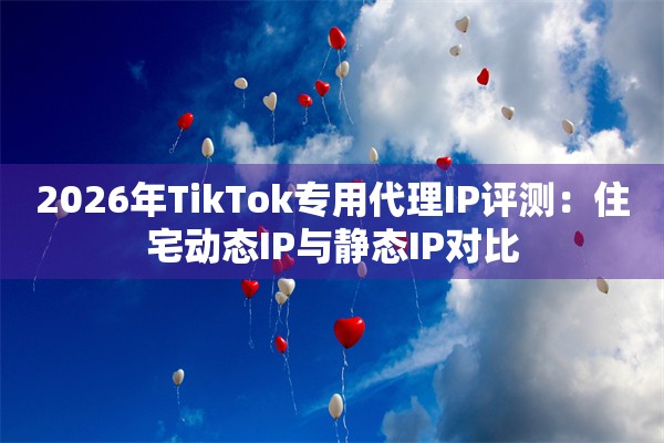 2026年TikTok专用代理IP评测：住宅动态IP与静态IP对比