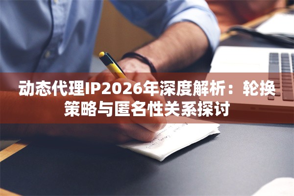 动态代理IP2026年深度解析：轮换策略与匿名性关系探讨