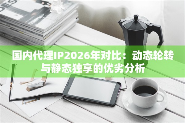 国内代理IP2026年对比：动态轮转与静态独享的优劣分析