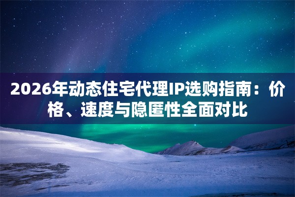 2026年动态住宅代理IP选购指南：价格、速度与隐匿性全面对比