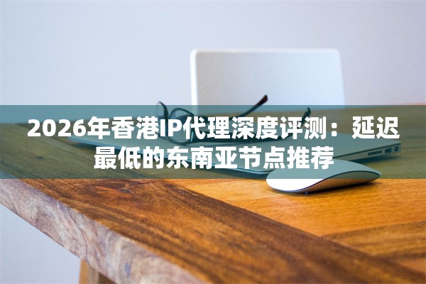 2026年香港IP代理深度评测：延迟最低的东南亚节点推荐