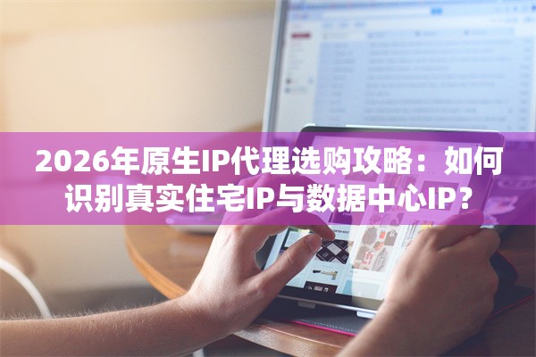 2026年原生IP代理选购攻略：如何识别真实住宅IP与数据中心IP？