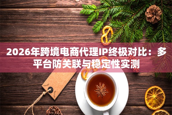 2026年跨境电商代理IP终极对比：多平台防关联与稳定性实测