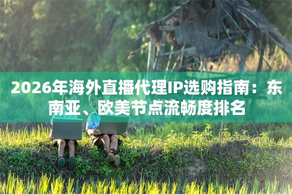 2026年海外直播代理IP选购指南：东南亚、欧美节点流畅度排名