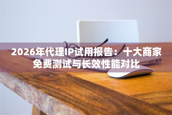 2026年代理IP试用报告：十大商家免费测试与长效性能对比