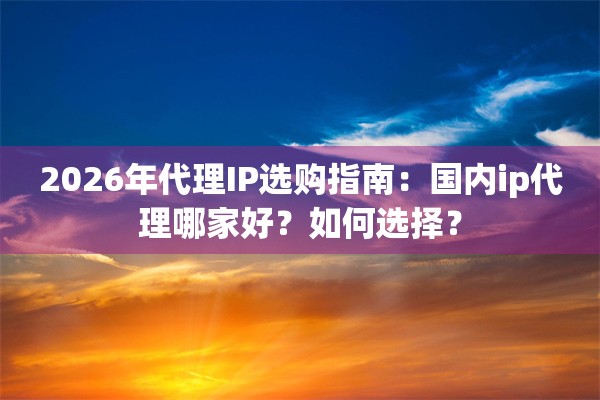 2026年代理IP选购指南：国内ip代理哪家好？如何选择？