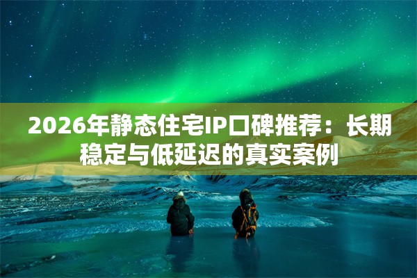 2026年静态住宅IP口碑推荐：长期稳定与低延迟的真实案例