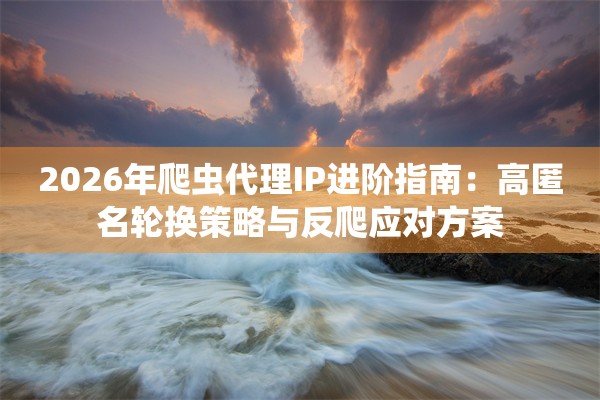 2026年爬虫代理IP进阶指南：高匿名轮换策略与反爬应对方案