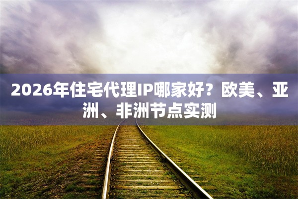 2026年住宅代理IP哪家好？欧美、亚洲、非洲节点实测