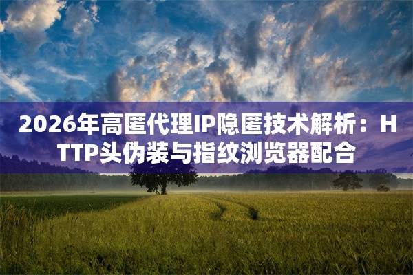 2026年高匿代理IP隐匿技术解析：HTTP头伪装与指纹浏览器配合