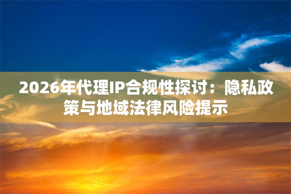 2026年代理IP合规性探讨：隐私政策与地域法律风险提示