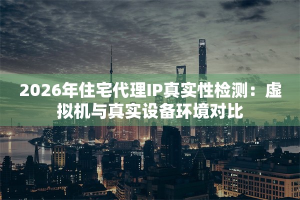 2026年住宅代理IP真实性检测：虚拟机与真实设备环境对比