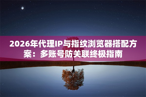 2026年代理IP与指纹浏览器搭配方案：多账号防关联终极指南
