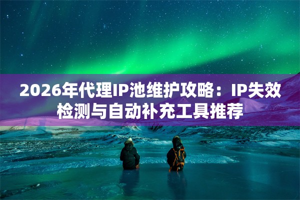 2026年代理IP池维护攻略：IP失效检测与自动补充工具推荐