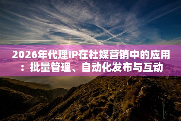 2026年代理IP在社媒营销中的应用：批量管理、自动化发布与互动