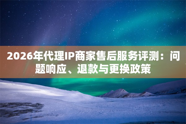 2026年代理IP商家售后服务评测：问题响应、退款与更换政策