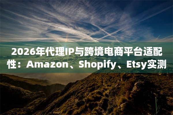 2026年代理IP与跨境电商平台适配性：Amazon、Shopify、Etsy实测
