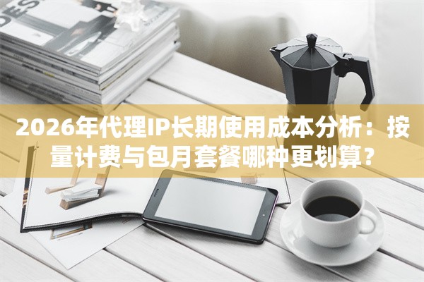 2026年代理IP长期使用成本分析：按量计费与包月套餐哪种更划算？