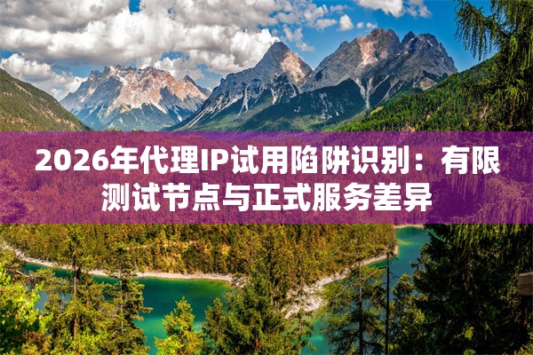2026年代理IP试用陷阱识别：有限测试节点与正式服务差异