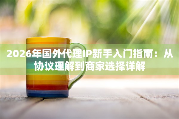 2026年国外代理IP新手入门指南：从协议理解到商家选择详解