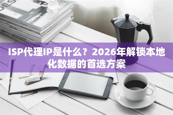 ISP代理IP是什么？2026年解锁本地化数据的首选方案