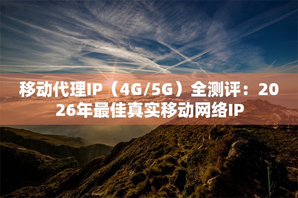 移动代理IP（4G/5G）全测评：2026年最佳真实移动网络IP