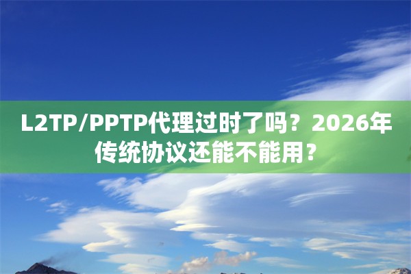L2TP/PPTP代理过时了吗？2026年传统协议还能不能用？