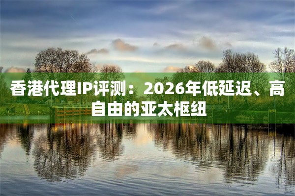 香港代理IP评测：2026年低延迟、高自由的亚太枢纽
