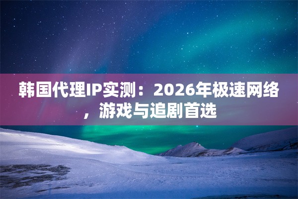 韩国代理IP实测：2026年极速网络，游戏与追剧首选