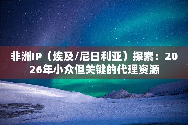 非洲IP（埃及/尼日利亚）探索：2026年小众但关键的代理资源