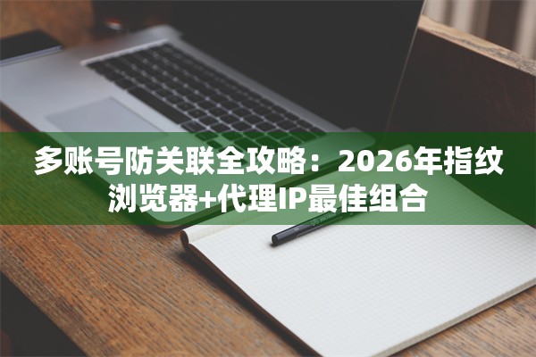 多账号防关联全攻略：2026年指纹浏览器+代理IP最佳组合