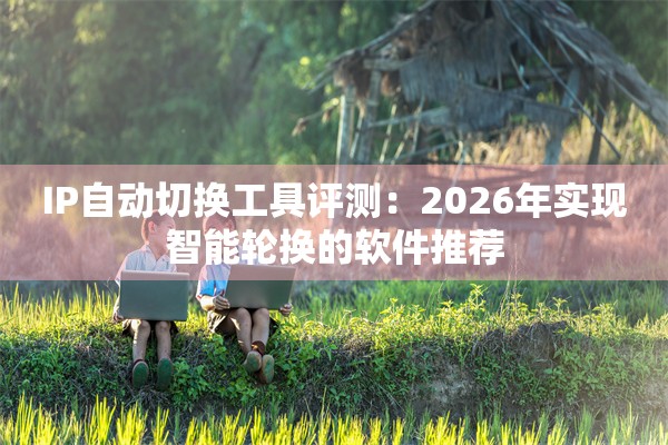 IP自动切换工具评测：2026年实现智能轮换的软件推荐