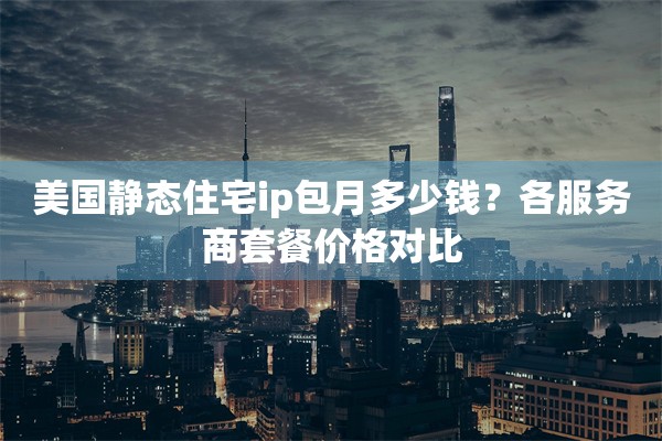 美国静态住宅ip包月多少钱？各服务商套餐价格对比