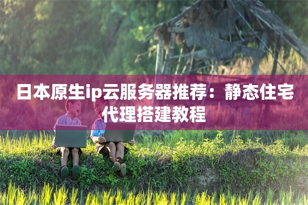日本原生ip云服务器推荐：静态住宅代理搭建教程