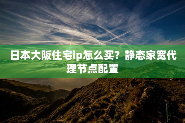日本大阪住宅ip怎么买？静态家宽代理节点配置