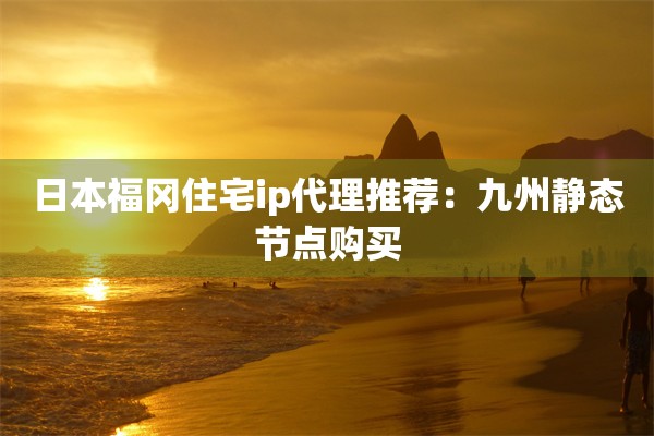 日本福冈住宅ip代理推荐：九州静态节点购买