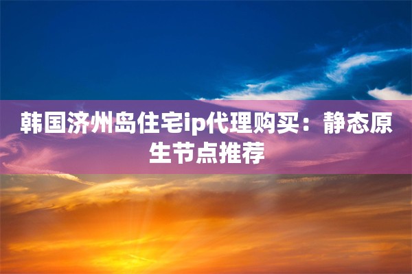 韩国济州岛住宅ip代理购买：静态原生节点推荐