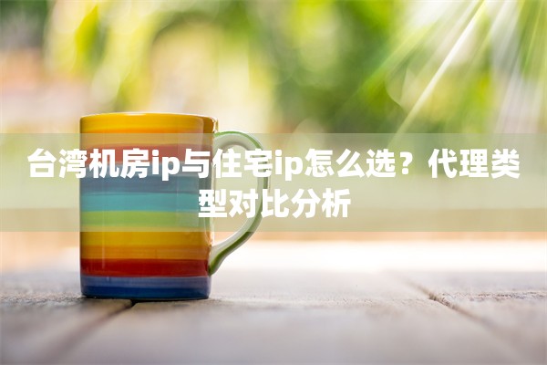 台湾机房ip与住宅ip怎么选？代理类型对比分析