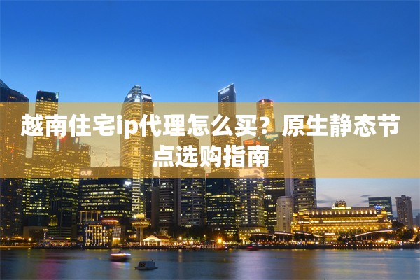 越南住宅ip代理怎么买？原生静态节点选购指南