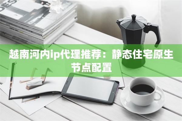 越南河内ip代理推荐：静态住宅原生节点配置