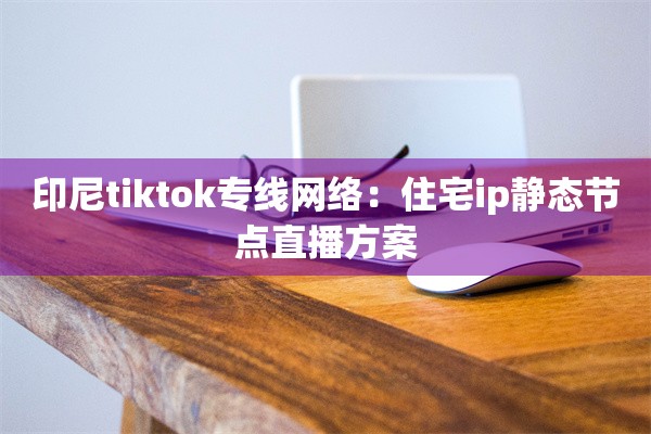 印尼tiktok专线网络：住宅ip静态节点直播方案