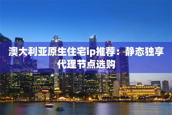 澳大利亚原生住宅ip推荐：静态独享代理节点选购