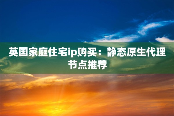 英国家庭住宅ip购买：静态原生代理节点推荐