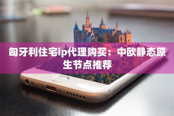 匈牙利住宅ip代理购买：中欧静态原生节点推荐