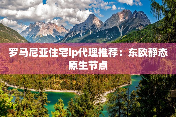 罗马尼亚住宅ip代理推荐:东欧静态原生节点