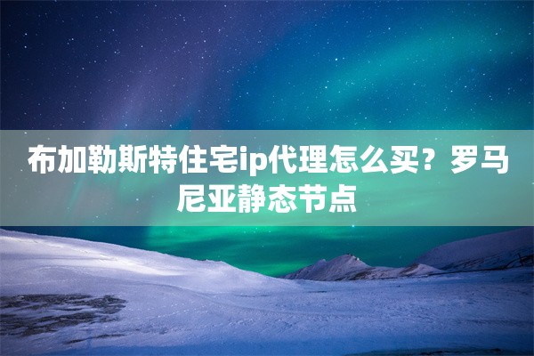 布加勒斯特住宅ip代理怎么买？罗马尼亚静态节点