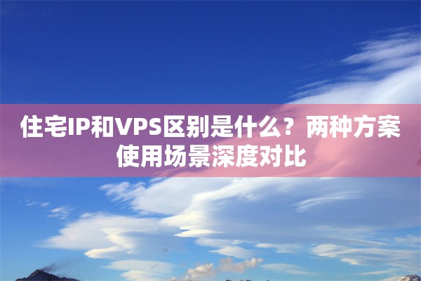 住宅IP和VPS区别是什么?两种方案使用场景深度对比