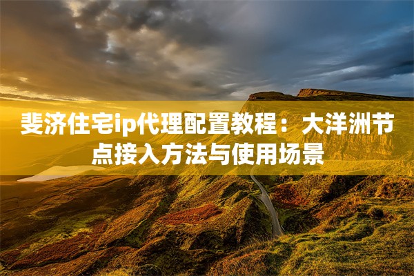 斐济住宅ip代理配置教程:大洋洲节点接入方法与使用场景